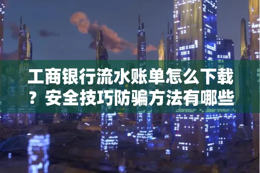 工商银行流水账单怎么下载?安全技巧防骗方法有哪些?