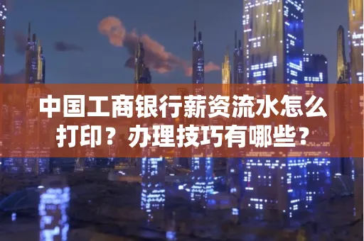 中国工商银行薪资流水怎么打印?办理技巧有哪些?