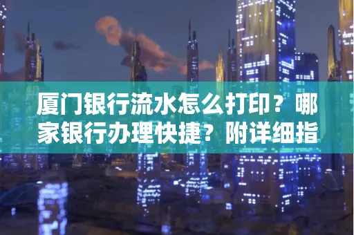 厦门银行流水怎么打印?哪家银行办理快捷?附详细指南