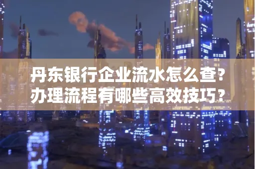 丹东银行企业流水怎么查?办理流程有哪些高效技巧?