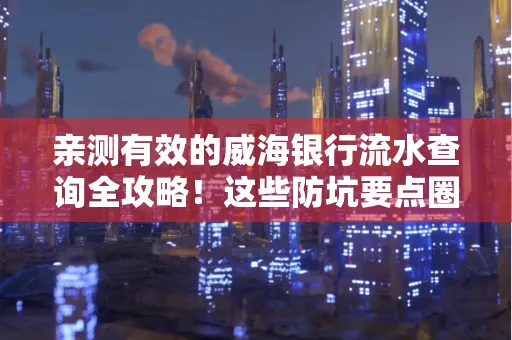 亲测有效的威海银行流水查询全攻略!这些防坑要点圈起来重点看