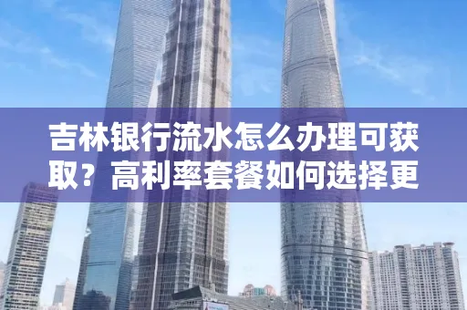 吉林银行流水怎么办理可获取?高利率套餐如何选择更划算?